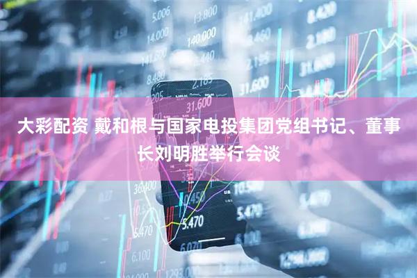 大彩配资 戴和根与国家电投集团党组书记、董事长刘明胜举行会谈