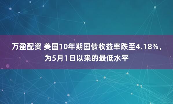 万盈配资 美国10年期国债收益率跌至4.18%，为5月1日以来的最低水平