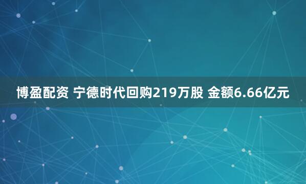 博盈配资 宁德时代回购219万股 金额6.66亿元