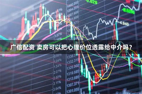 广信配资 卖房可以把心理价位透露给中介吗？
