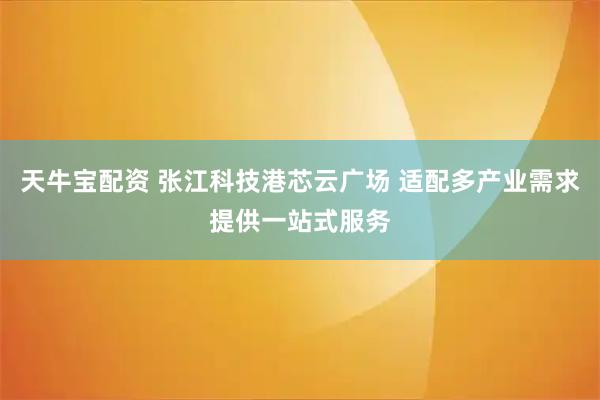 天牛宝配资 张江科技港芯云广场 适配多产业需求提供一站式服务