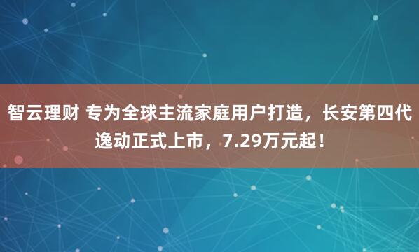 智云理财 专为全球主流家庭用户打造，长安第四代逸动正式上市，7.29万元起！