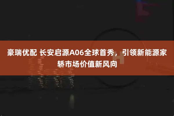 豪瑞优配 长安启源A06全球首秀，引领新能源家轿市场价值新风向
