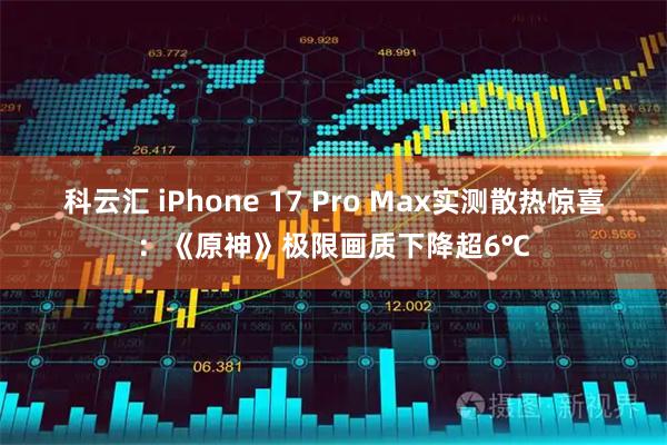 科云汇 iPhone 17 Pro Max实测散热惊喜：《原神》极限画质下降超6℃