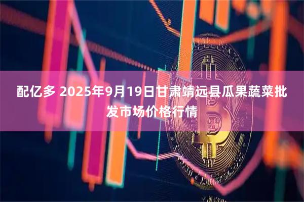 配亿多 2025年9月19日甘肃靖远县瓜果蔬菜批发市场价格行情
