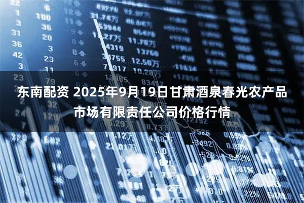 东南配资 2025年9月19日甘肃酒泉春光农产品市场有限责任公司价格行情