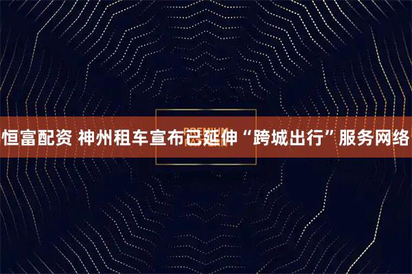 恒富配资 神州租车宣布已延伸“跨城出行”服务网络