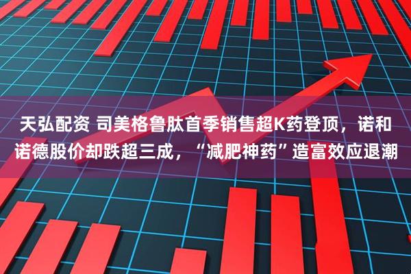 天弘配资 司美格鲁肽首季销售超K药登顶，诺和诺德股价却跌超三成，“减肥神药”造富效应退潮