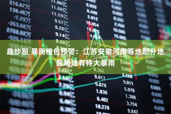 趣炒股 暴雨橙色预警：江苏安徽河南等地部分地区局地有特大暴雨