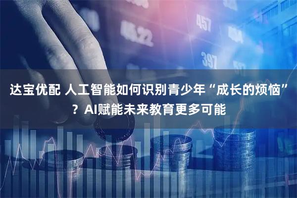 达宝优配 人工智能如何识别青少年“成长的烦恼”？AI赋能未来教育更多可能