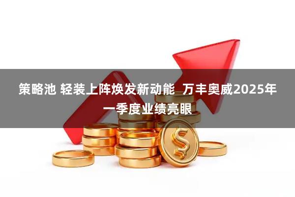 策略池 轻装上阵焕发新动能  万丰奥威2025年一季度业绩亮眼