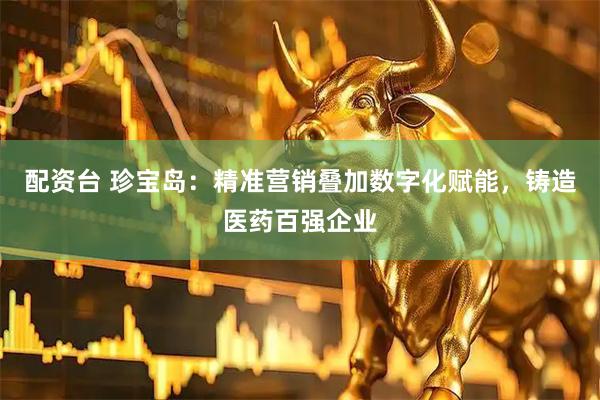 配资台 珍宝岛：精准营销叠加数字化赋能，铸造医药百强企业