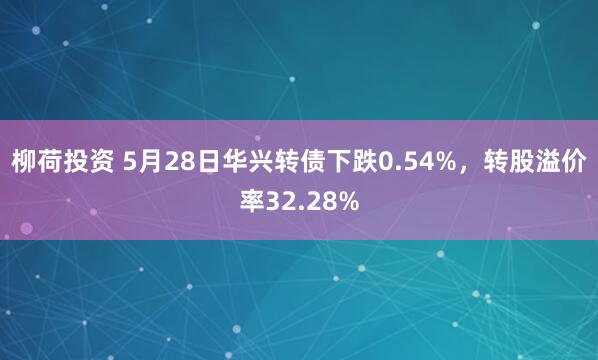 柳荷投资 5月28日华兴转债下跌0.54%，转股溢价率32.28%