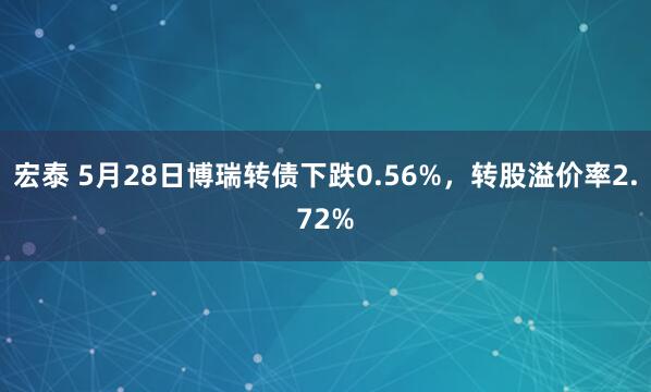 宏泰 5月28日博瑞转债下跌0.56%，转股溢价率2.72%