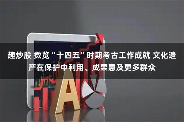 趣炒股 数览“十四五”时期考古工作成就 文化遗产在保护中利用、成果惠及更多群众