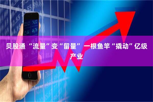 贝股通 “流量”变“留量” 一根鱼竿“撬动”亿级产业