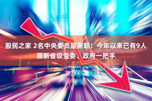 股民之家 2名中央委员履新职！今年以来已有9人履新省级党委、政府一把手
