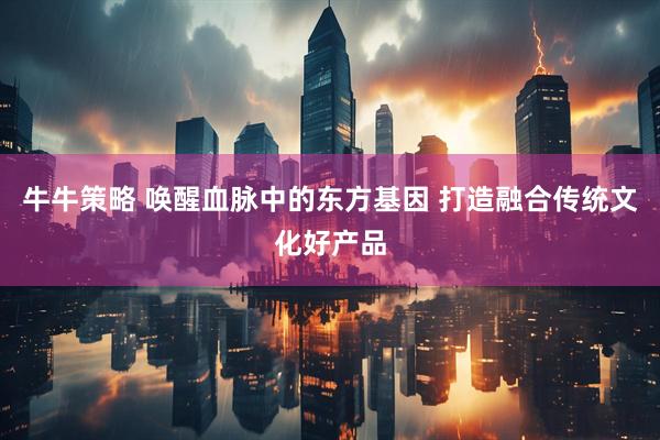 牛牛策略 唤醒血脉中的东方基因 打造融合传统文化好产品