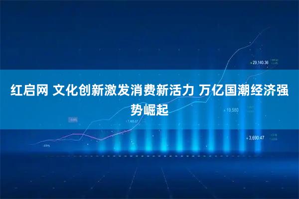 红启网 文化创新激发消费新活力 万亿国潮经济强势崛起