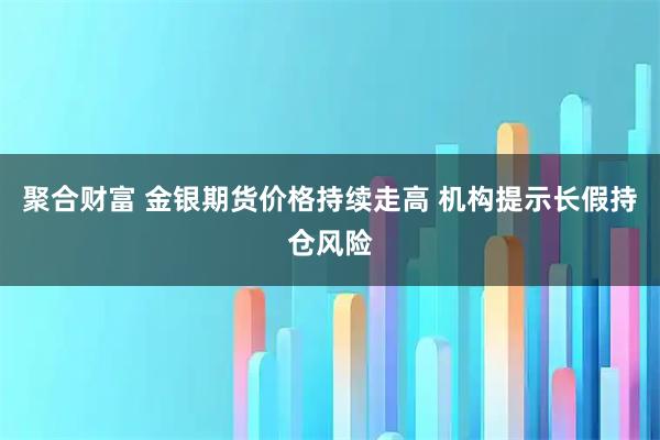 聚合财富 金银期货价格持续走高 机构提示长假持仓风险