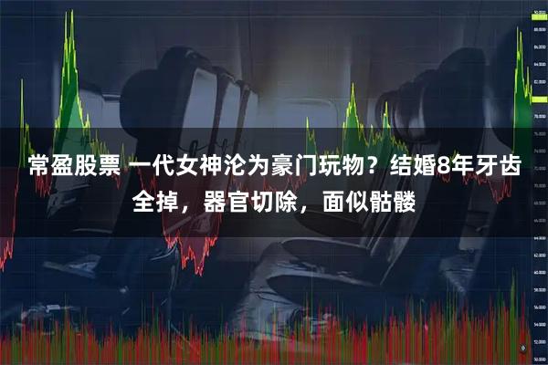 常盈股票 一代女神沦为豪门玩物？结婚8年牙齿全掉，器官切除，面似骷髅