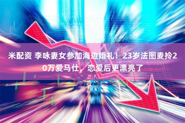 米配资 李咏妻女参加海边婚礼！23岁法图麦拎20万爱马仕，恋爱后更漂亮了