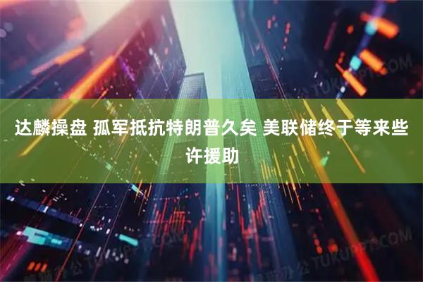 达麟操盘 孤军抵抗特朗普久矣 美联储终于等来些许援助