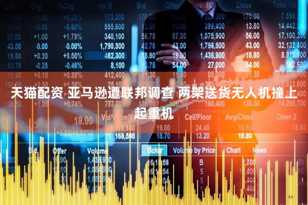 天猫配资 亚马逊遭联邦调查 两架送货无人机撞上起重机