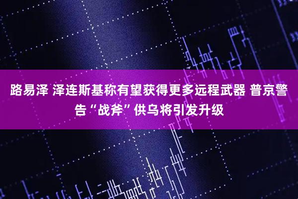 路易泽 泽连斯基称有望获得更多远程武器 普京警告“战斧”供乌将引发升级