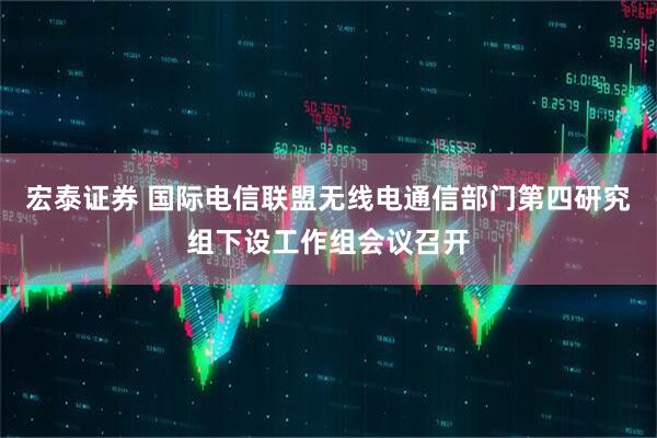 宏泰证券 国际电信联盟无线电通信部门第四研究组下设工作组会议召开