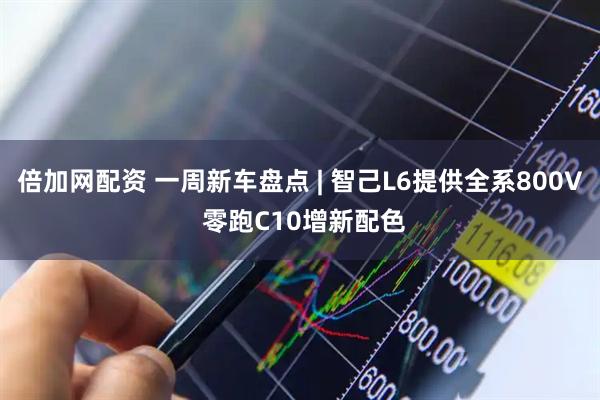 倍加网配资 一周新车盘点 | 智己L6提供全系800V 零跑C10增新配色