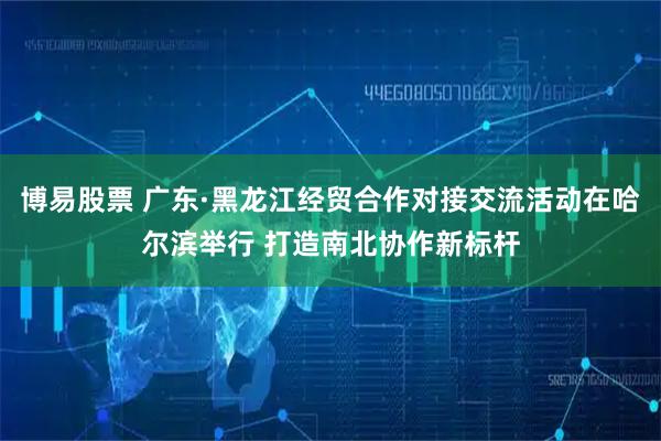 博易股票 广东·黑龙江经贸合作对接交流活动在哈尔滨举行 打造南北协作新标杆