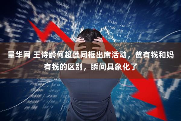 量华网 王诗龄何超莲同框出席活动，爸有钱和妈有钱的区别，瞬间具象化了