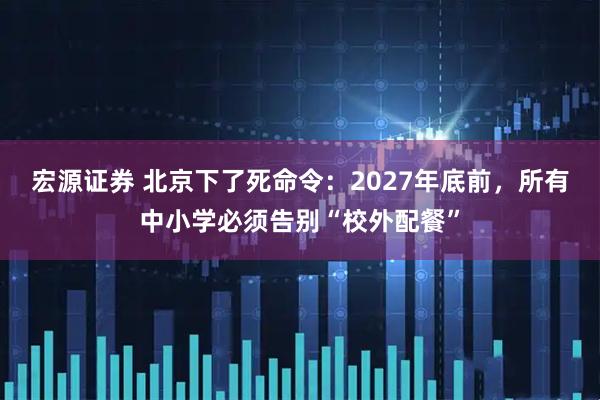 宏源证券 北京下了死命令：2027年底前，所有中小学必须告别“校外配餐”