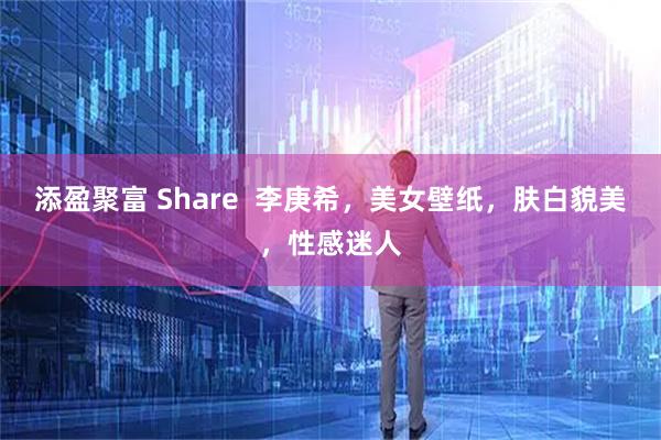 添盈聚富 Share  李庚希，美女壁纸，肤白貌美，性感迷人