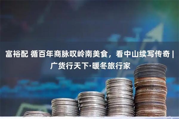 富裕配 循百年商脉叹岭南美食，看中山续写传奇 | 广货行天下·暖冬旅行家