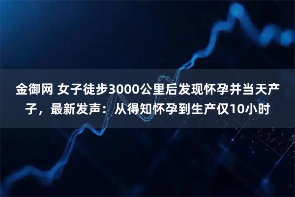 金御网 女子徒步3000公里后发现怀孕并当天产子，最新发声：从得知怀孕到生产仅10小时