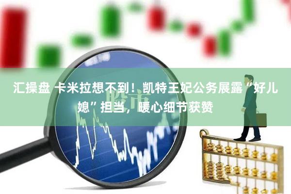 汇操盘 卡米拉想不到！凯特王妃公务展露“好儿媳”担当，暖心细节获赞