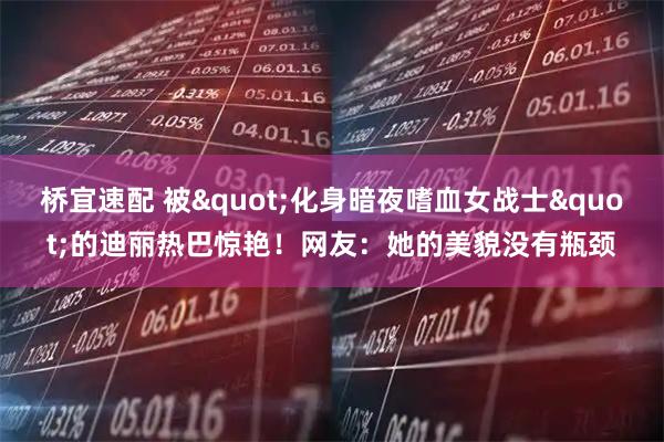 桥宜速配 被"化身暗夜嗜血女战士"的迪丽热巴惊艳！网友：她的美貌没有瓶颈