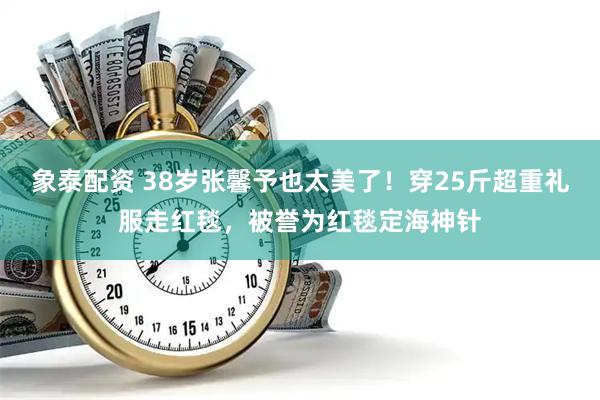 象泰配资 38岁张馨予也太美了！穿25斤超重礼服走红毯，被誉为红毯定海神针