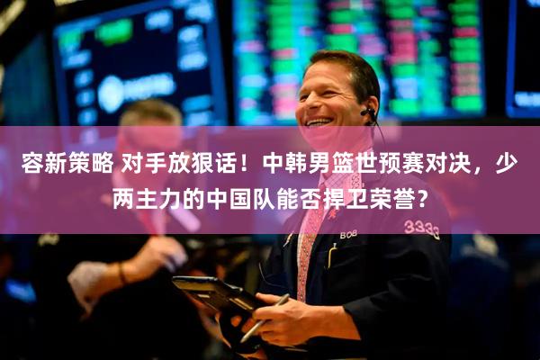 容新策略 对手放狠话！中韩男篮世预赛对决，少两主力的中国队能否捍卫荣誉？
