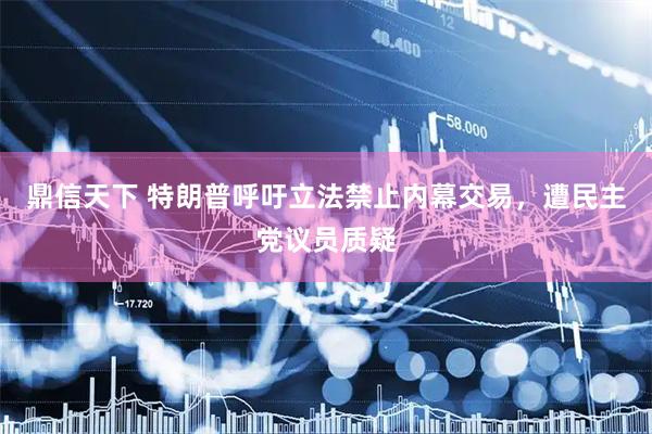 鼎信天下 特朗普呼吁立法禁止内幕交易，遭民主党议员质疑