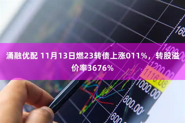 涌融优配 11月13日燃23转债上涨011%，转股溢价率3676%