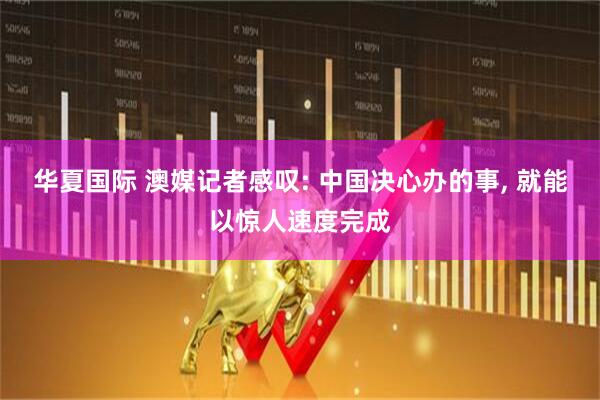 华夏国际 澳媒记者感叹: 中国决心办的事, 就能以惊人速度完成