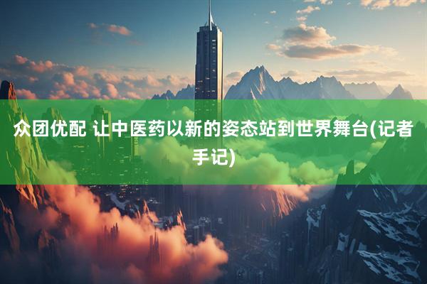众团优配 让中医药以新的姿态站到世界舞台(记者手记)