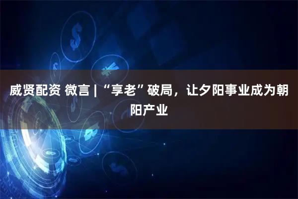 威贤配资 微言 | “享老”破局，让夕阳事业成为朝阳产业