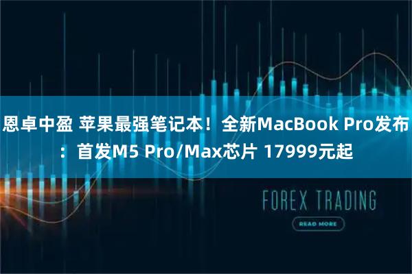 恩卓中盈 苹果最强笔记本！全新MacBook Pro发布：首发M5 Pro/Max芯片 17999元起