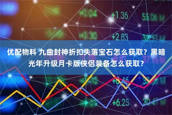 优配物料 九曲封神折扣失落宝石怎么获取？黑暗光年升级月卡版侠侣装备怎么获取？