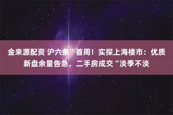 金来源配资 沪六条”首周！实探上海楼市：优质新盘余量告急，二手房成交“淡季不淡